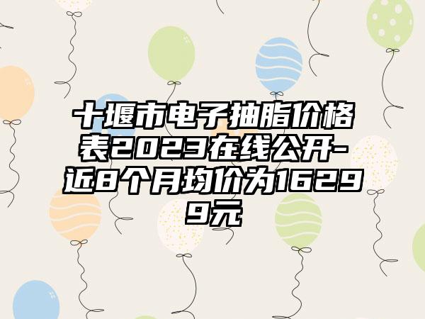 十堰市电子抽脂价格表2023在线公开-近8个月均价为16299元