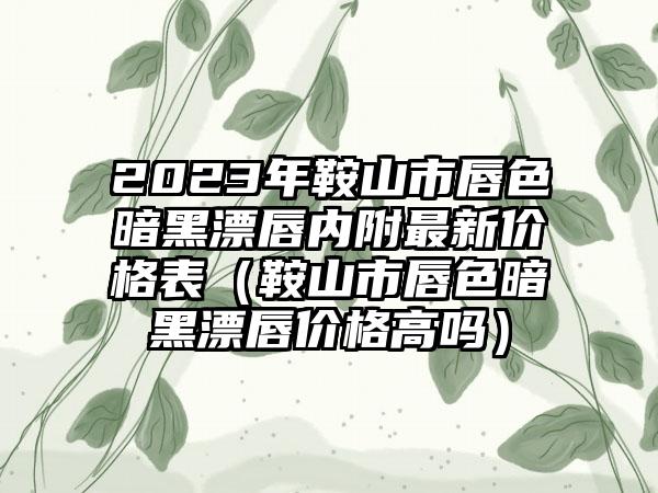 2023年鞍山市唇色暗黑漂唇内附最新价格表（鞍山市唇色暗黑漂唇价格高吗）