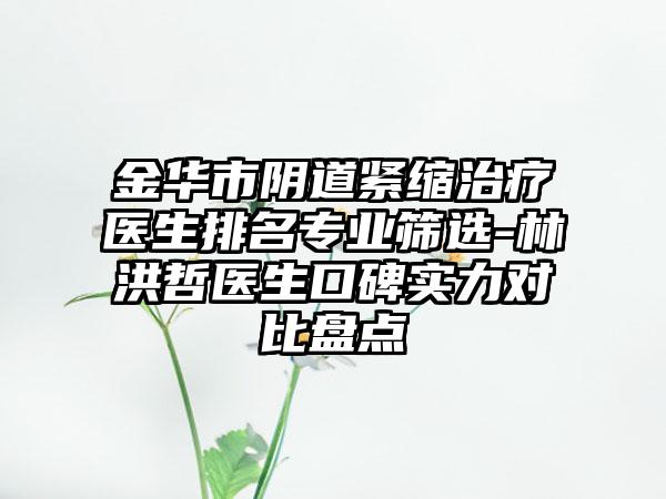 金华市阴道紧缩治疗医生排名专业筛选-林洪哲医生口碑实力对比盘点