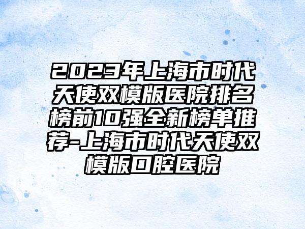 2023年上海市时代天使双模版医院排名榜前10强全新榜单推荐-上海市时代天使双模版口腔医院