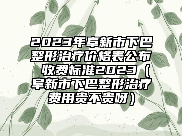 2023年阜新市下巴整形治疗价格表公布 收费标准2023（阜新市下巴整形治疗费用贵不贵呀）