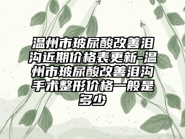 温州市玻尿酸改善泪沟近期价格表更新-温州市玻尿酸改善泪沟手术整形价格一般是多少