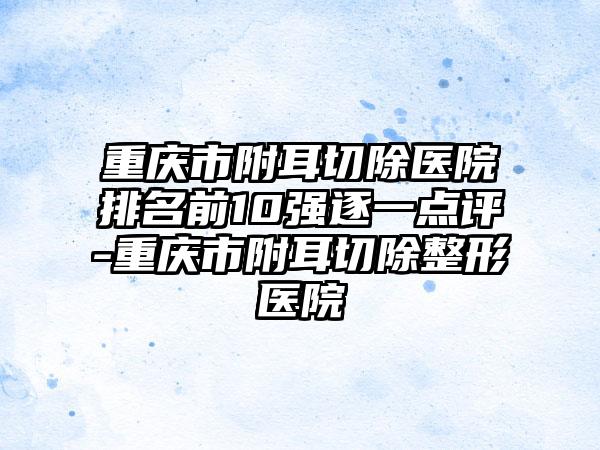 重庆市附耳切除医院排名前10强逐一点评-重庆市附耳切除整形医院