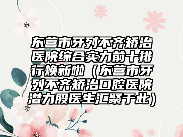 东营市牙列不齐矫治医院综合实力前十排行焕新啦（东营市牙列不齐矫治口腔医院潜力股医生汇聚于此）