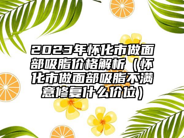 2023年怀化市做面部吸脂价格解析（怀化市做面部吸脂不满意修复什么价位）