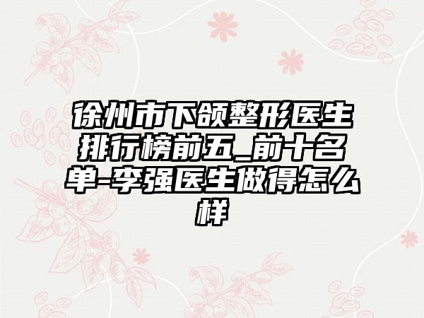 徐州市下颌整形医生排行榜前五_前十名单-李强医生做得怎么样