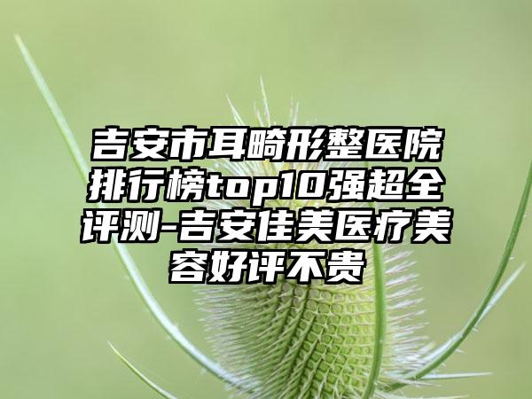 吉安市耳畸形整医院排行榜top10强超全评测-吉安佳美医疗美容好评不贵