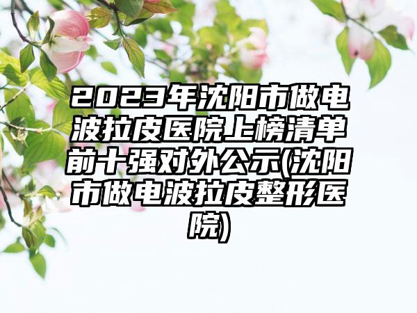 2023年沈阳市做电波拉皮医院上榜清单前十强对外公示(沈阳市做电波拉皮整形医院)