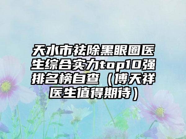 天水市祛除黑眼圈医生综合实力top10强排名榜自查（傅天祥医生值得期待）