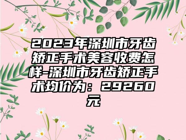 2023年深圳市牙齿矫正手术美容收费怎样-深圳市牙齿矫正手术均价为：29260元