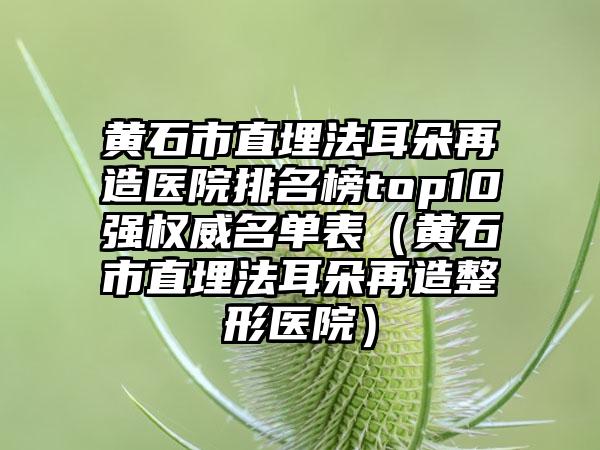 黄石市直埋法耳朵再造医院排名榜top10强权威名单表（黄石市直埋法耳朵再造整形医院）