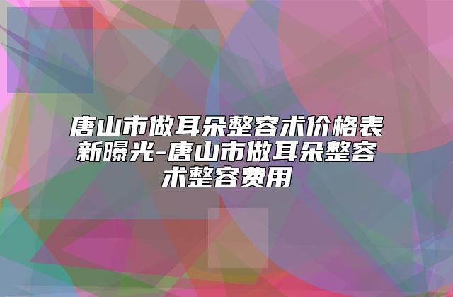 唐山市做耳朵整容术价格表新曝光-唐山市做耳朵整容术整容费用