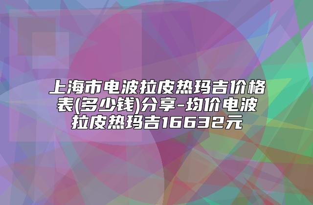 上海市电波拉皮热玛吉价格表(多少钱)分享-均价电波拉皮热玛吉16632元