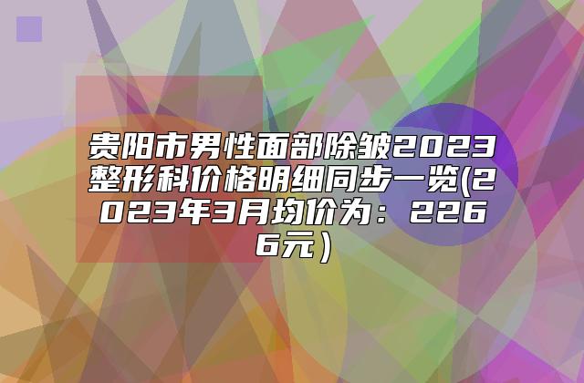 贵阳市男性面部除皱2023整形科价格明细同步一览(2023年3月均价为：2266元）