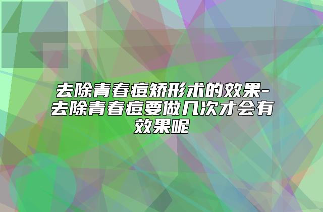 去除青春痘矫形术的效果-去除青春痘要做几次才会有效果呢