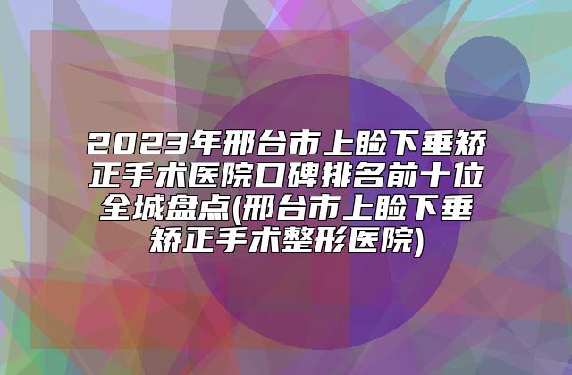 2023年邢台市上睑下垂矫正手术医院口碑排名前十位全城盘点(邢台市上睑下垂矫正手术整形医院)