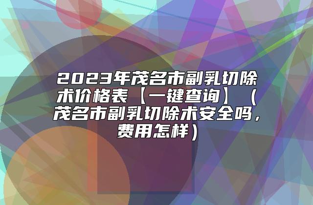 2023年茂名市副乳切除术价格表【一键查询】（茂名市副乳切除术安全吗，费用怎样）