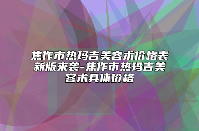 焦作市热玛吉美容术价格表新版来袭-焦作市热玛吉美容术具体价格