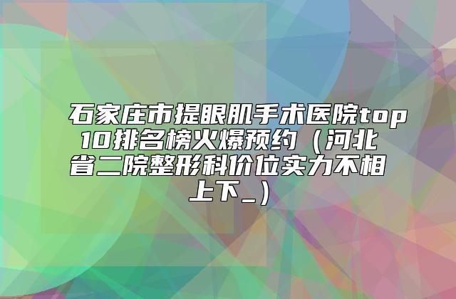 石家庄市提眼肌手术医院top10排名榜火爆预约（河北省二院整形科价位实力不相上下_）