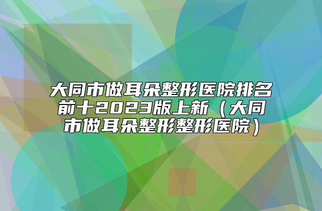 大同市做耳朵整形医院排名前十2023版上新（大同市做耳朵整形整形医院）