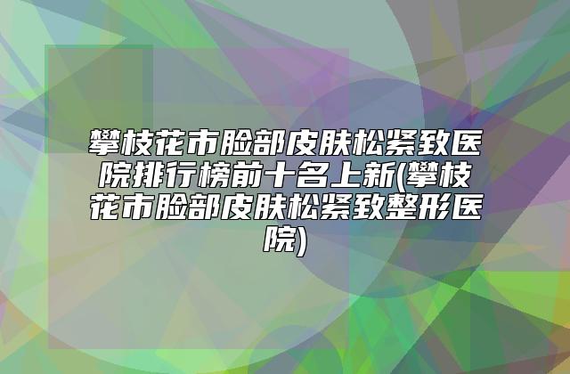 攀枝花市脸部皮肤松紧致医院排行榜前十名上新(攀枝花市脸部皮肤松紧致整形医院)