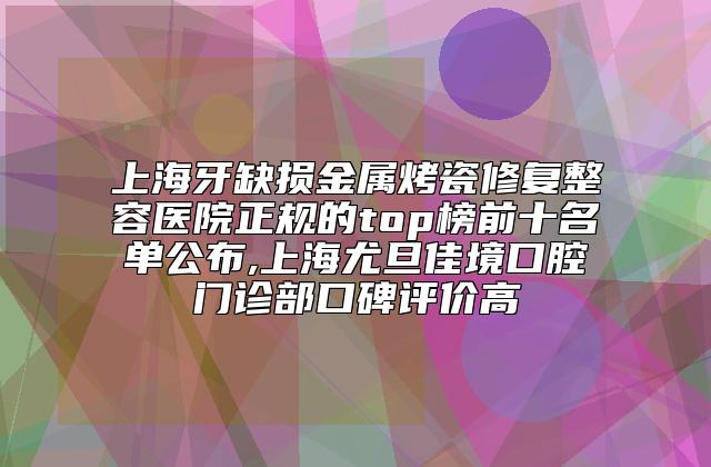 上海牙缺损金属烤瓷修复整容医院正规的top榜前十名单公布,上海尤旦佳境口腔门诊部口碑评价高