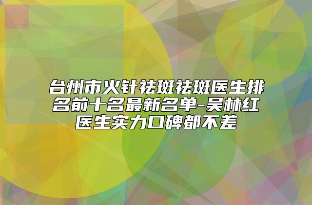 台州市火针祛斑祛斑医生排名前十名最新名单-吴林红医生实力口碑都不差
