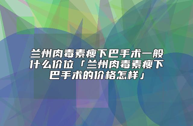 兰州肉毒素瘦下巴手术一般什么价位「兰州肉毒素瘦下巴手术的价格怎样」