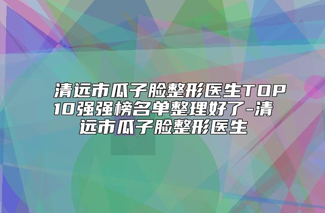 清远市瓜子脸整形医生TOP10强强榜名单整理好了-清远市瓜子脸整形医生