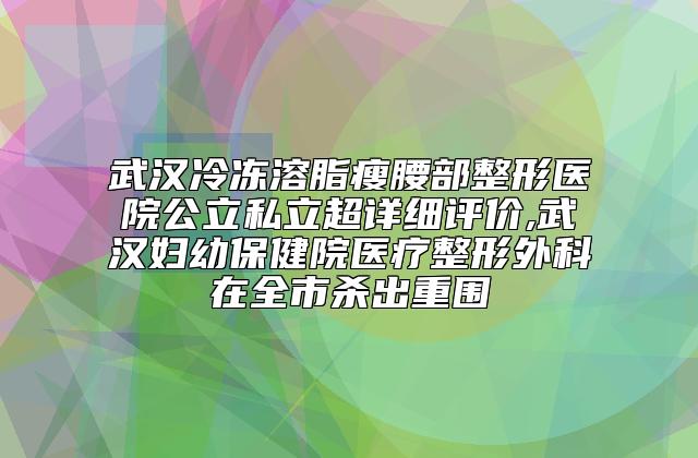 武汉冷冻溶脂瘦腰部整形医院公立私立超详细评价,武汉妇幼保健院医疗整形外科在全市杀出重围