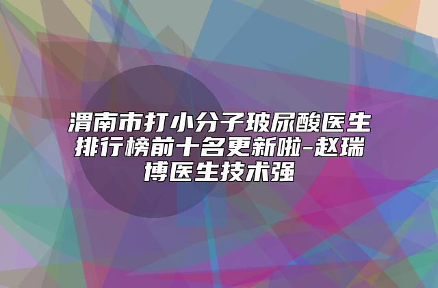渭南市打小分子玻尿酸医生排行榜前十名更新啦-赵瑞博医生技术强