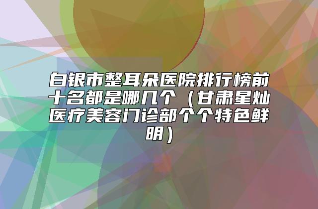 白银市整耳朵医院排行榜前十名都是哪几个（甘肃星灿医疗美容门诊部个个特色鲜明）