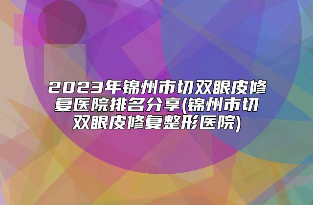 2023年锦州市切双眼皮修复医院排名分享(锦州市切双眼皮修复整形医院)