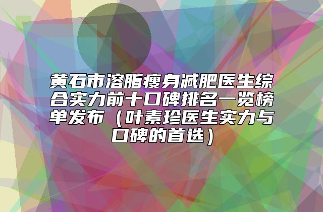 黄石市溶脂瘦身减肥医生综合实力前十口碑排名一览榜单发布（叶素珍医生实力与口碑的首选）