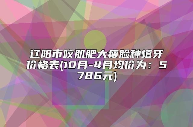 辽阳市咬肌肥大瘦脸种植牙价格表(10月-4月均价为：5786元)