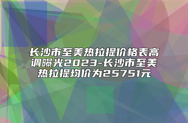 长沙市至美热拉提价格表高调曝光2023-长沙市至美热拉提均价为25751元