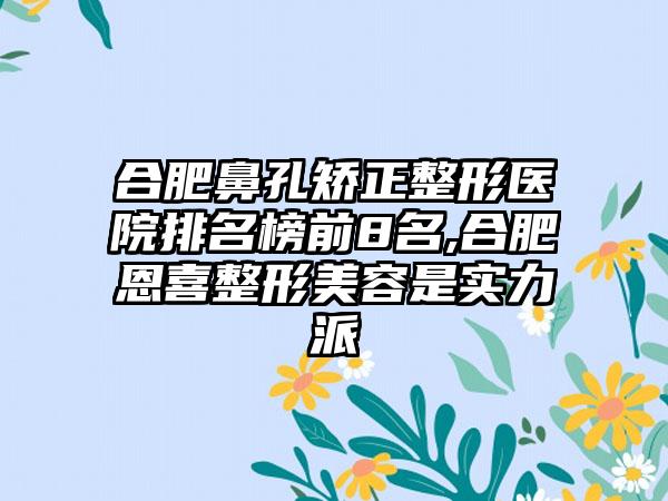 合肥鼻孔矫正整形医院排名榜前8名,合肥恩喜整形美容是实力派