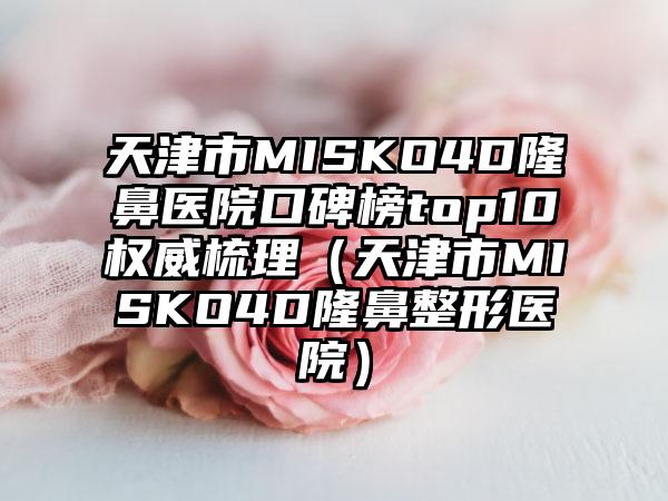 天津市MISKO4D隆鼻医院口碑榜top10权威梳理（天津市MISKO4D隆鼻整形医院）