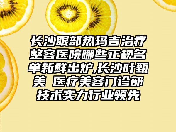 长沙眼部热玛吉治疗整容医院哪些正规名单新鲜出炉,长沙叶甄美​医疗美容门诊部技术实力行业领先