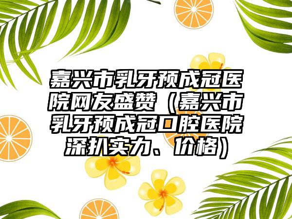 嘉兴市乳牙预成冠医院网友盛赞（嘉兴市乳牙预成冠口腔医院深扒实力、价格）