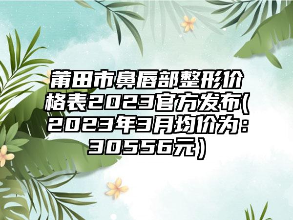 莆田市鼻唇部整形价格表2023官方发布(2023年3月均价为：30556元）