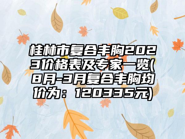 桂林市复合丰胸2023价格表及专家一览(8月-3月复合丰胸均价为：120335元)