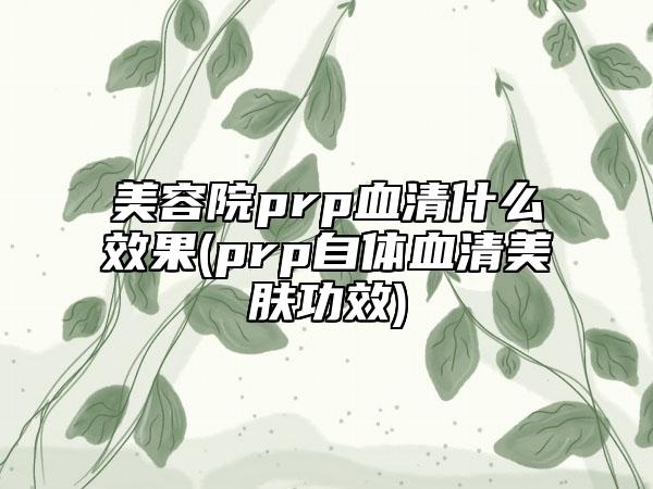 美容院prp血清什么效果(prp自体血清美肤功效)