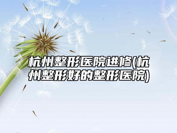 杭州整形医院进修(杭州整形好的整形医院)