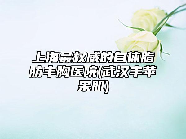 上海最权威的自体脂肪丰胸医院(武汉丰苹果肌)