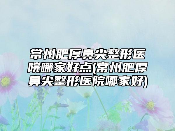 常州肥厚鼻尖整形医院哪家好点(常州肥厚鼻尖整形医院哪家好)