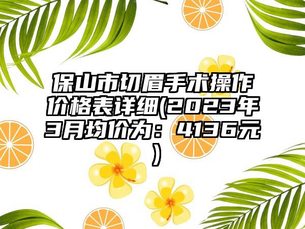 保山市切眉手术操作价格表详细(2023年3月均价为：4136元）