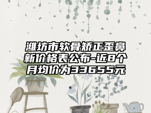 潍坊市软骨矫正歪鼻新价格表公布-近8个月均价为33655元