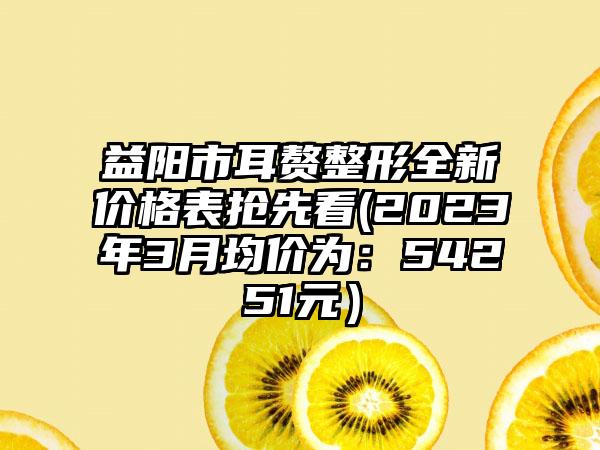 益阳市耳赘整形全新价格表抢先看(2023年3月均价为：54251元）