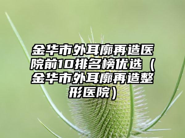 金华市外耳廓再造医院前10排名榜优选（金华市外耳廓再造整形医院）